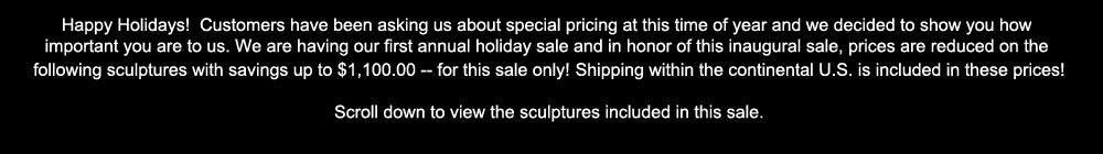 We are having our first annual holiday sale. Prices are reduced on the following sculptures. Shipping within the continental U.S. is included. Scroll down to view the sculptures included in this sale.